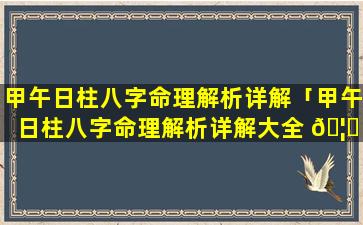 甲午日柱八字命理解析详解「甲午日柱八字命理解析详解大全 🦊 」